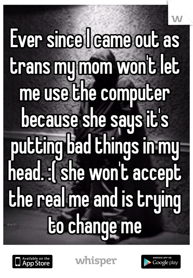 Ever since I came out as trans my mom won't let me use the computer because she says it's putting bad things in my head. :( she won't accept the real me and is trying to change me 