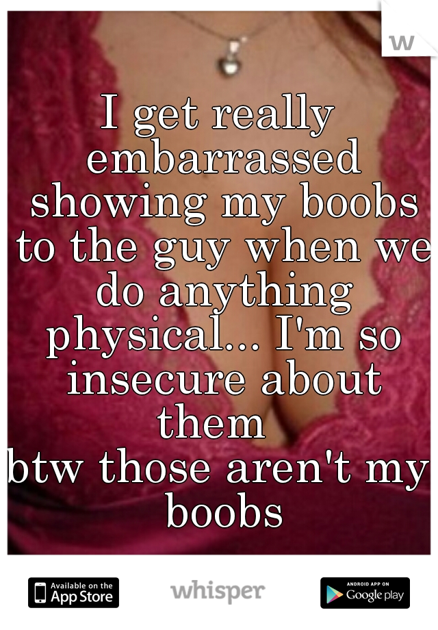 I get really embarrassed showing my boobs to the guy when we do anything physical... I'm so insecure about them  
btw those aren't my boobs