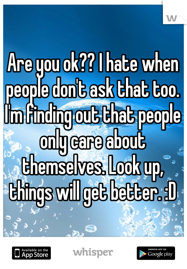 Are you ok?? I hate when people don't ask that too. I'm finding out that people only care about themselves. Look up, things will get better. :D 