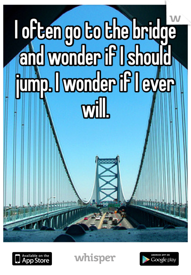 I often go to the bridge and wonder if I should jump. I wonder if I ever will. 