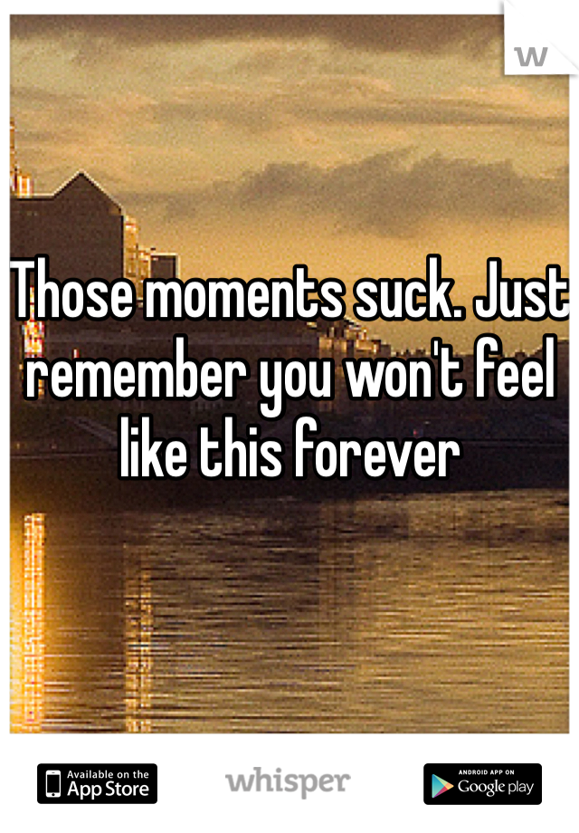 Those moments suck. Just remember you won't feel like this forever