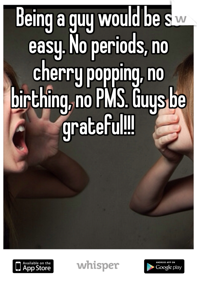 Being a guy would be so easy. No periods, no cherry popping, no birthing, no PMS. Guys be grateful!!!