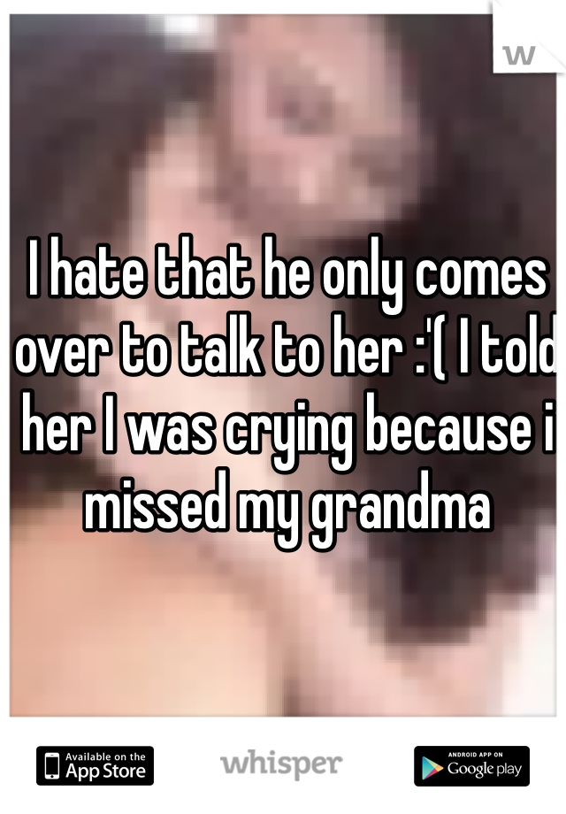 I hate that he only comes over to talk to her :'( I told her I was crying because i missed my grandma 