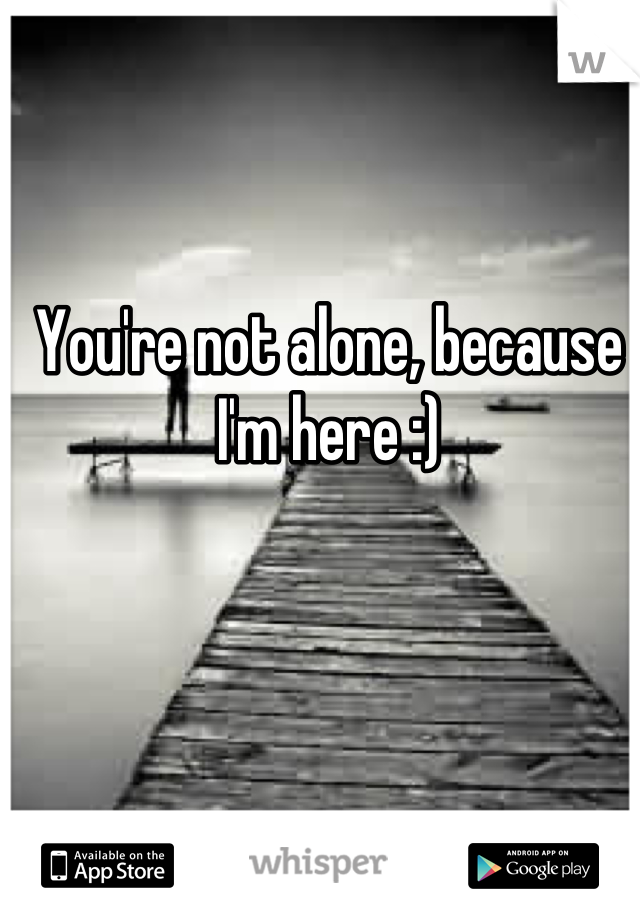 You're not alone, because I'm here :)