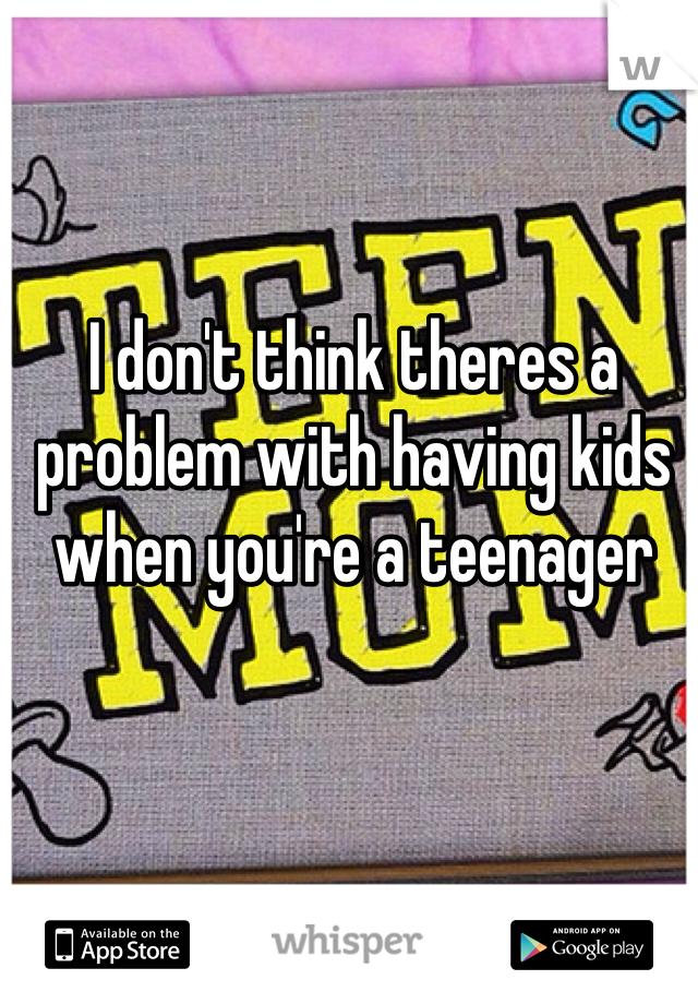 I don't think theres a problem with having kids when you're a teenager 