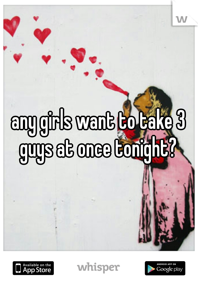 any girls want to take 3 guys at once tonight? 