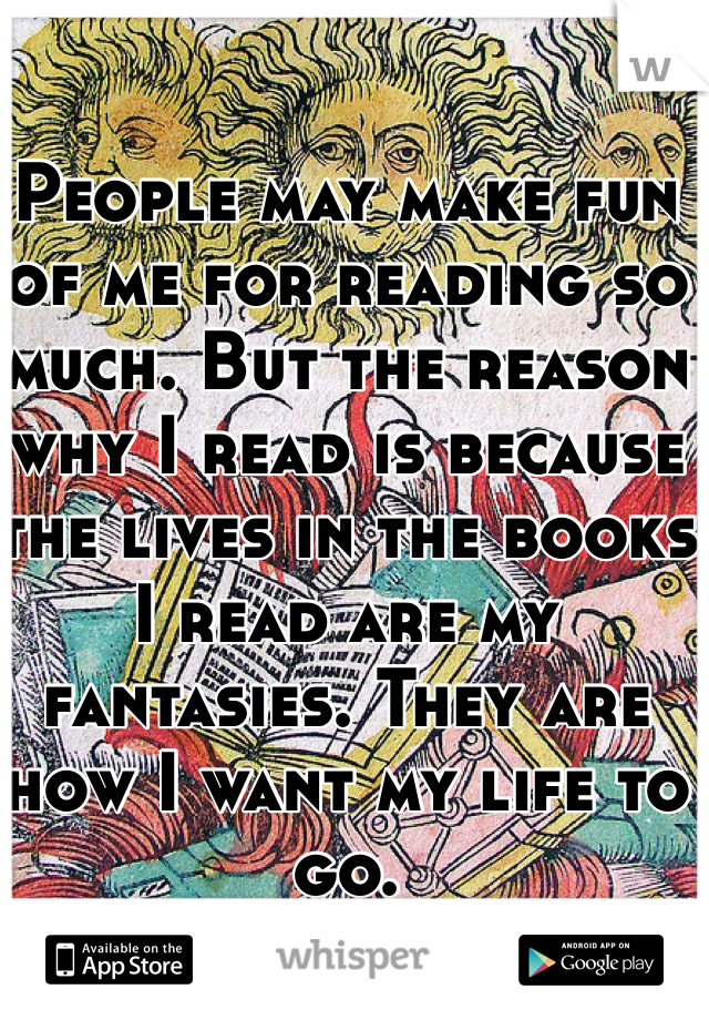 People may make fun of me for reading so much. But the reason why I read is because the lives in the books I read are my fantasies. They are how I want my life to go. 