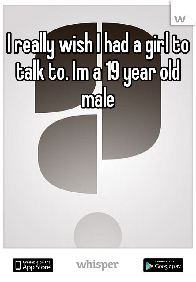 I really wish I had a girl to talk to. Im a 19 year old male