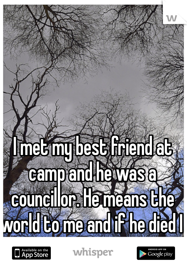I met my best friend at camp and he was a councillor. He means the world to me and if he died I would kill myself.