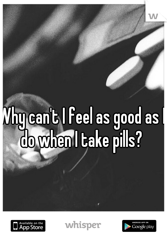 Why can't I feel as good as I do when I take pills? 