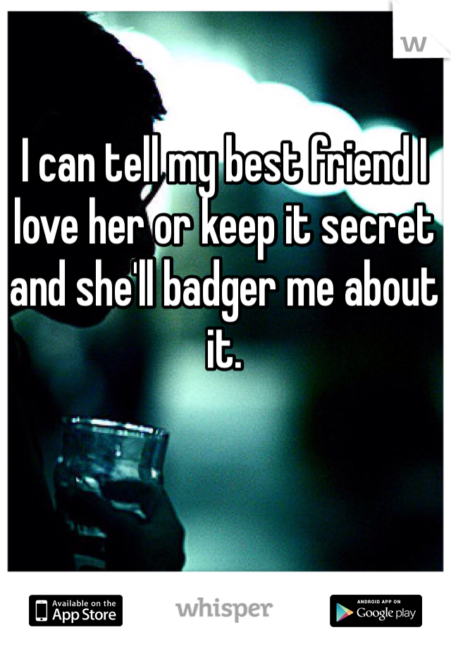 I can tell my best friend I love her or keep it secret and she'll badger me about it.