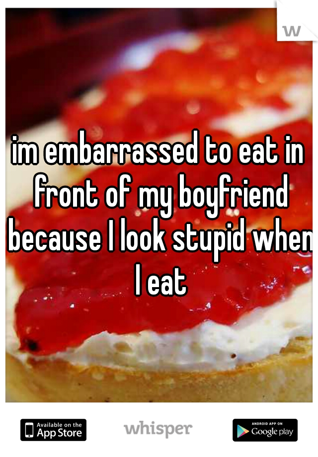im embarrassed to eat in front of my boyfriend because I look stupid when I eat