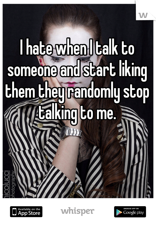 I hate when I talk to someone and start liking them they randomly stop talking to me. 