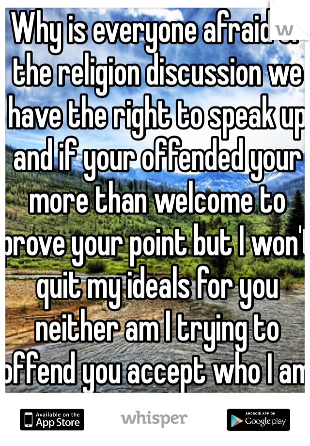Why is everyone afraid of the religion discussion we have the right to speak up and if your offended your more than welcome to prove your point but I won't quit my ideals for you neither am I trying to offend you accept who I am but don't shut me up 