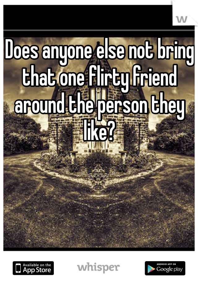 Does anyone else not bring that one flirty friend around the person they like? 