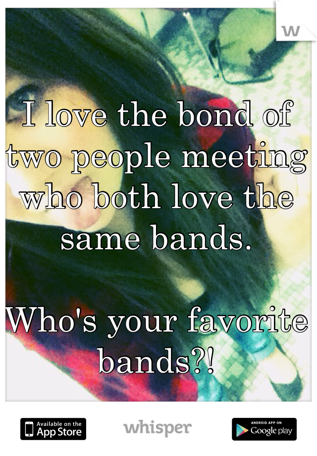 I love the bond of two people meeting who both love the same bands. 

Who's your favorite bands?!