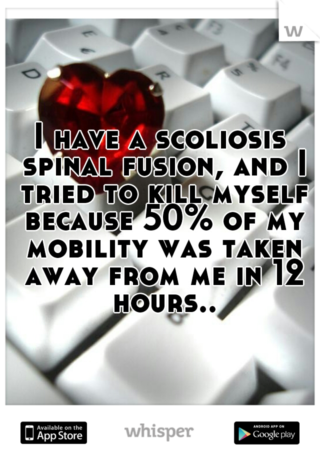 I have a scoliosis spinal fusion, and I tried to kill myself because 50% of my mobility was taken away from me in 12 hours..