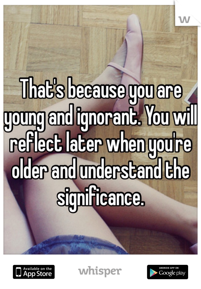 That's because you are young and ignorant. You will reflect later when you're older and understand the significance.