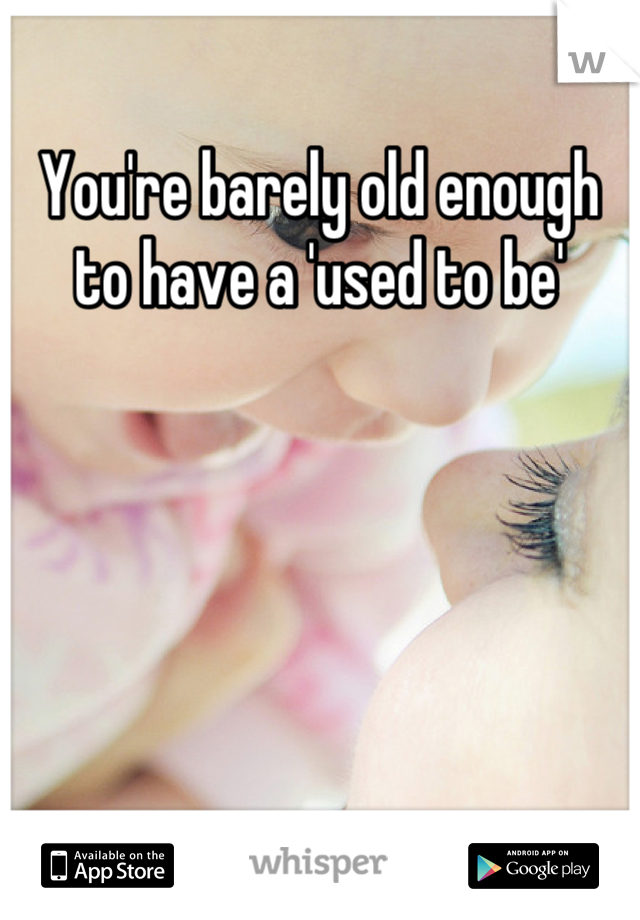 You're barely old enough to have a 'used to be'