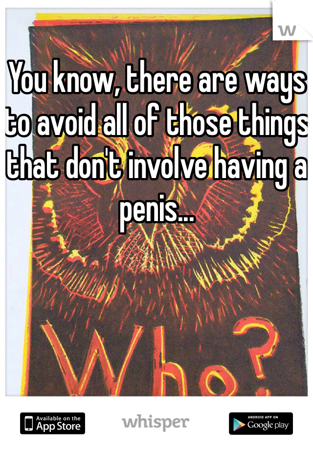 You know, there are ways to avoid all of those things that don't involve having a penis...