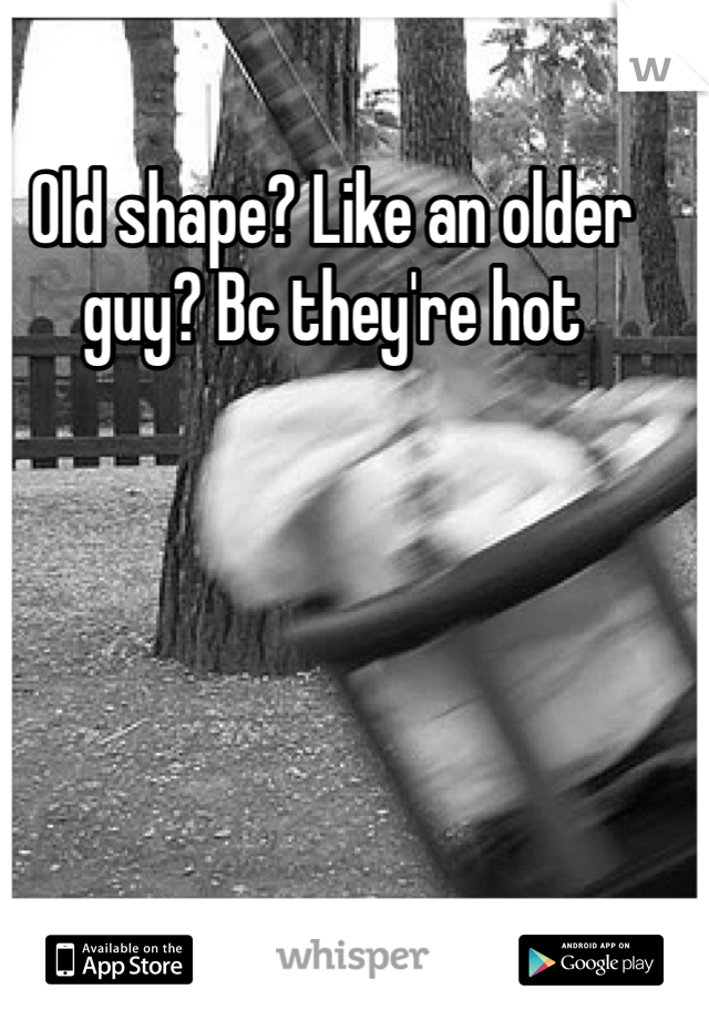 Old shape? Like an older guy? Bc they're hot