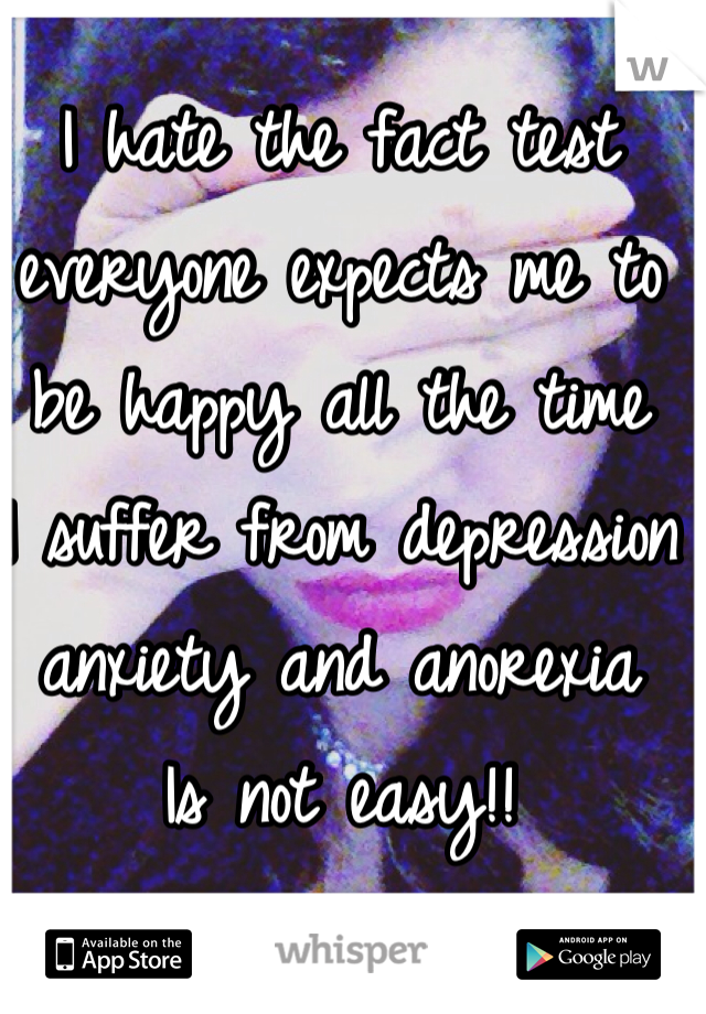 I hate the fact test everyone expects me to be happy all the time 
I suffer from depression anxiety and anorexia 
Is not easy!! 