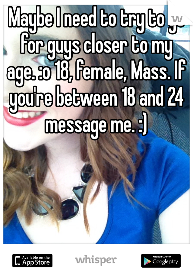 Maybe I need to try to go for guys closer to my age. :o 18, female, Mass. If you're between 18 and 24 message me. :)