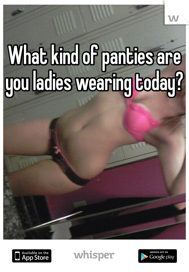 What kind of panties are you ladies wearing today?
