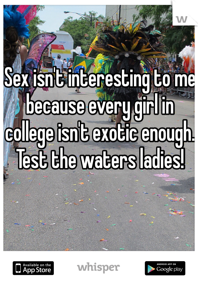Sex isn't interesting to me because every girl in college isn't exotic enough. Test the waters ladies!