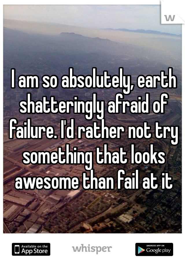 I am so absolutely, earth shatteringly afraid of failure. I'd rather not try something that looks awesome than fail at it