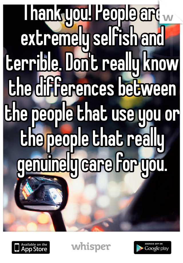 Thank you! People are extremely selfish and terrible. Don't really know the differences between the people that use you or the people that really genuinely care for you.