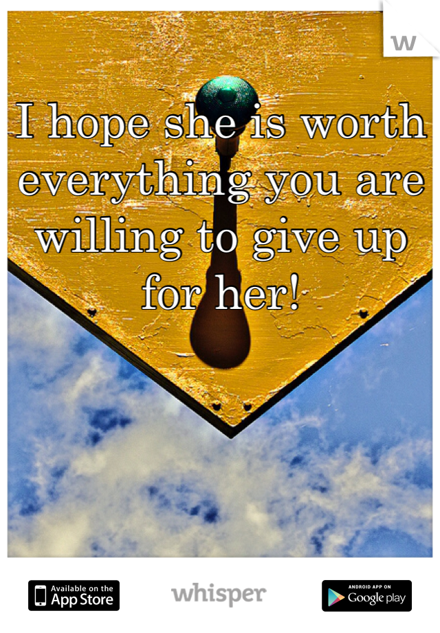 I hope she is worth everything you are willing to give up for her!
