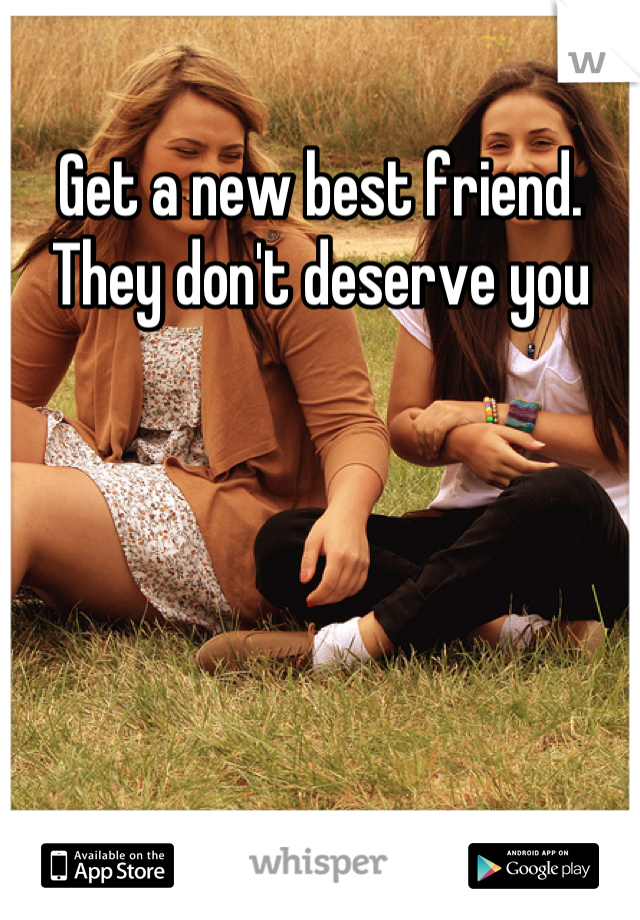 Get a new best friend. They don't deserve you