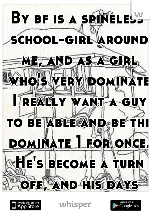By bf is a spineless school-girl around me, and as a girl who's very dominate I really want a guy to be able and be the dominate 1 for once. He's become a turn off, and his days might be numbered  