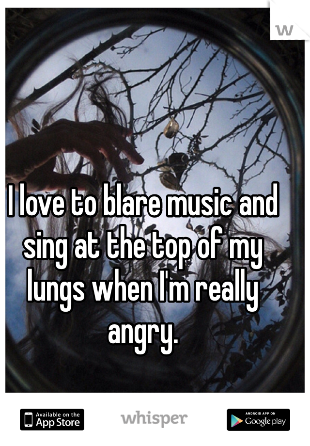 I love to blare music and sing at the top of my lungs when I'm really angry. 