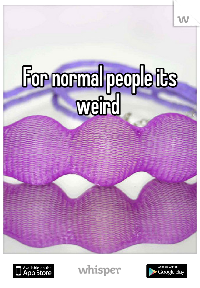 For normal people its weird 