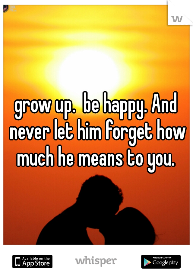 grow up.  be happy. And never let him forget how much he means to you. 