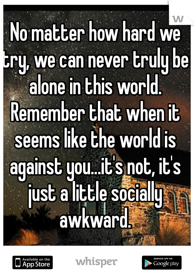 No matter how hard we try, we can never truly be alone in this world. Remember that when it seems like the world is against you...it's not, it's just a little socially awkward.