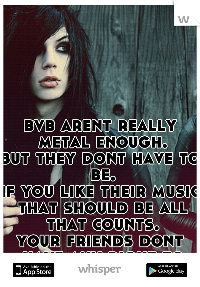 bvb arent really metal enough.
 
but they dont have to be.
if you like their music that should be all that counts.
 
your friends dont have any right to tell you otherwise.