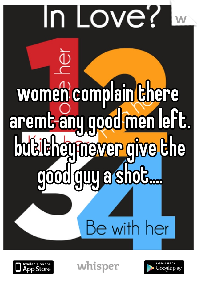 women complain there aremt any good men left. but they never give the good guy a shot....