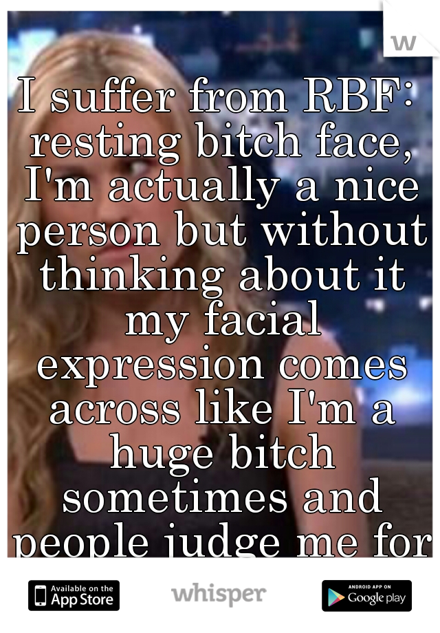 I suffer from RBF: resting bitch face, I'm actually a nice person but without thinking about it my facial expression comes across like I'm a huge bitch sometimes and people judge me for it