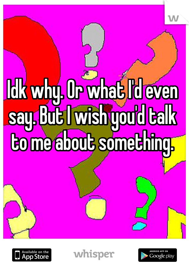 Idk why. Or what I'd even say. But I wish you'd talk to me about something. 
