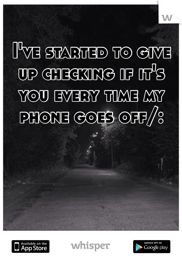 I've started to give up checking if it's you every time my phone goes off/:
