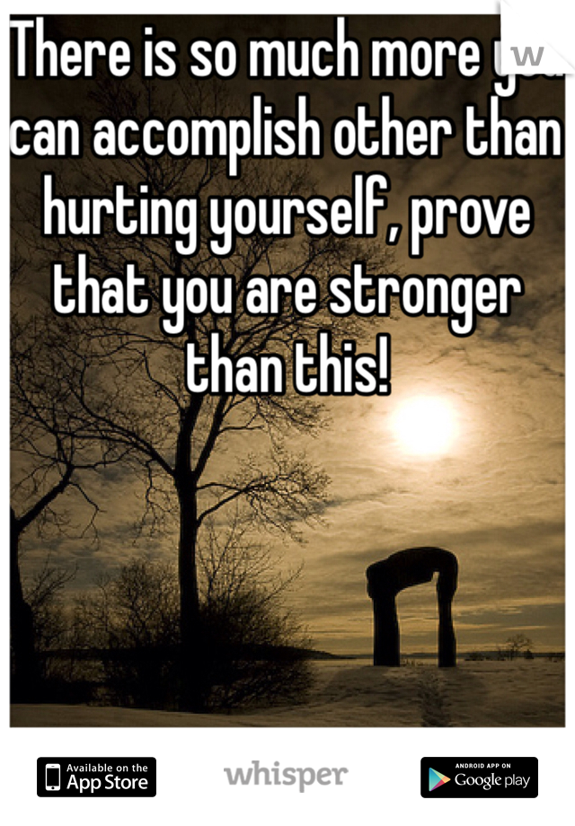 There is so much more you can accomplish other than hurting yourself, prove that you are stronger than this! 