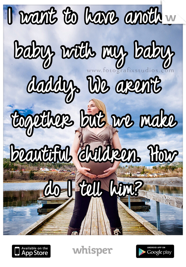 I want to have another baby with my baby daddy. We aren't together but we make beautiful children. How do I tell him? 