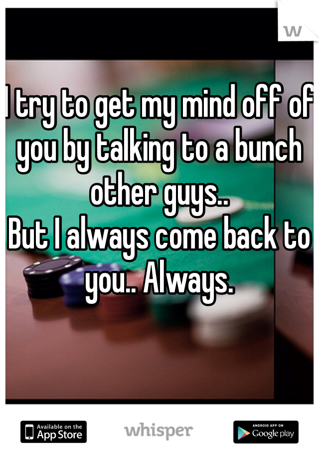 I try to get my mind off of you by talking to a bunch other guys..
But I always come back to you.. Always.