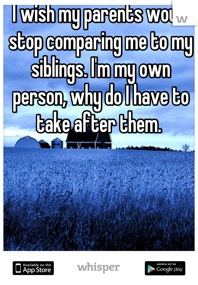 I wish my parents would stop comparing me to my siblings. I'm my own person, why do I have to take after them. 