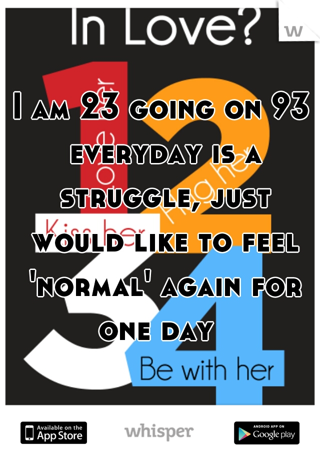 I am 23 going on 93 everyday is a struggle, just would like to feel 'normal' again for one day  