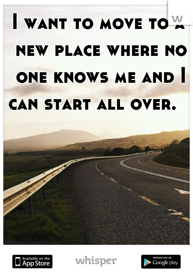 I want to move to a new place where no one knows me and I can start all over.   