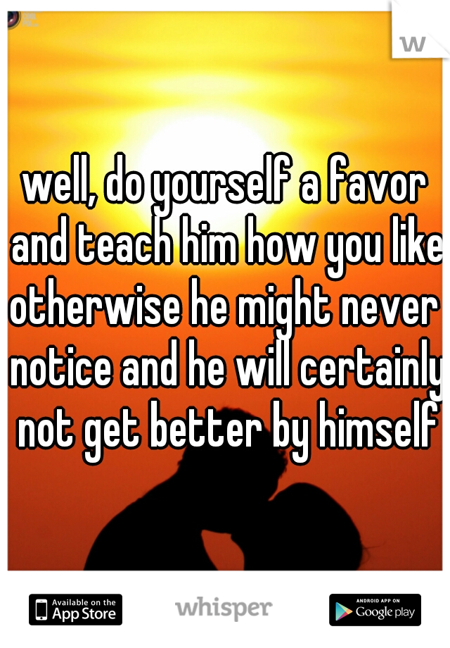 well, do yourself a favor and teach him how you like
otherwise he might never notice and he will certainly not get better by himself
